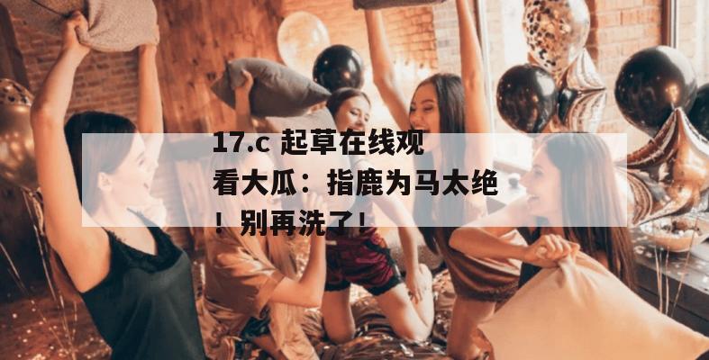 17.c 起草在线观看大瓜：指鹿为马太绝！别再洗了！