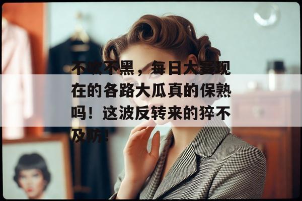 不吹不黑，每日大赛现在的各路大瓜真的保熟吗！这波反转来的猝不及防！
