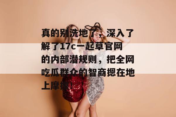 真的别洗地了，深入了解了17c一起草官网的内部潜规则，把全网吃瓜群众的智商摁在地上摩擦！
