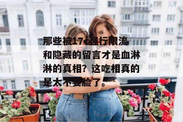 那些被17c强行限流和隐藏的留言才是血淋淋的真相？这吃相真的是太不要脸了。