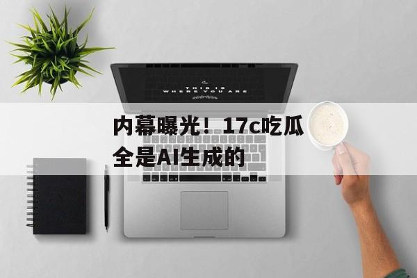 内幕曝光！17c吃瓜全是AI生成的