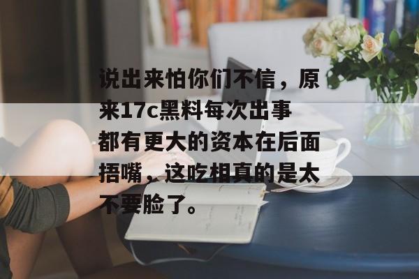说出来怕你们不信，原来17c黑料每次出事都有更大的资本在后面捂嘴，这吃相真的是太不要脸了。
