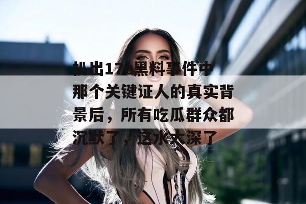 扒出17c黑料事件中那个关键证人的真实背景后，所有吃瓜群众都沉默了，这水太深了