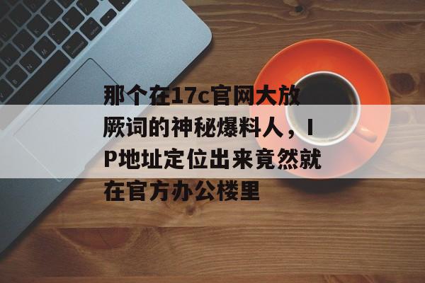 那个在17c官网大放厥词的神秘爆料人，IP地址定位出来竟然就在官方办公楼里