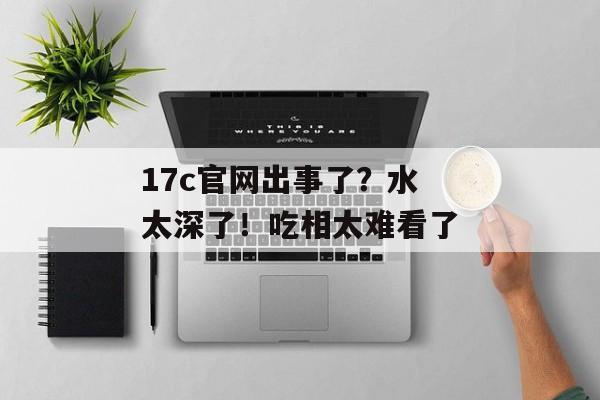 17c官网出事了？水太深了！吃相太难看了