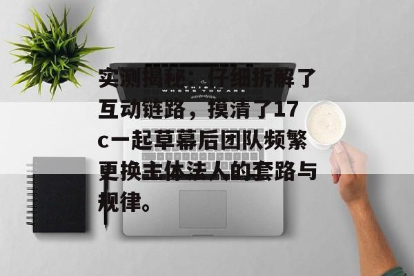 实测揭秘:仔细拆解了互动链路,摸清了17c一起草幕后团队频繁更换主体法人的套路与规律。