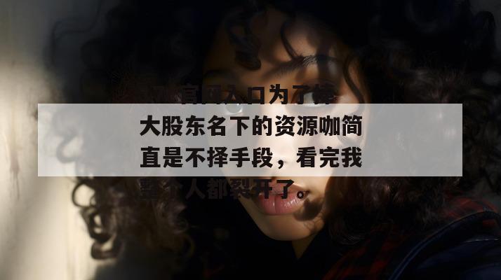 17c官网入口为了捧大股东名下的资源咖简直是不择手段，看完我整个人都裂开了。