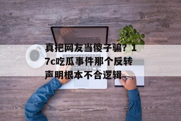 真把网友当傻子骗？17c吃瓜事件那个反转声明根本不合逻辑