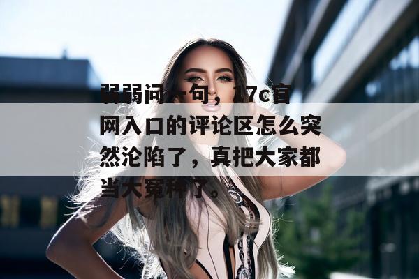弱弱问一句,17c官网入口的评论区怎么突然沦陷了,真把大家都当大冤种了。