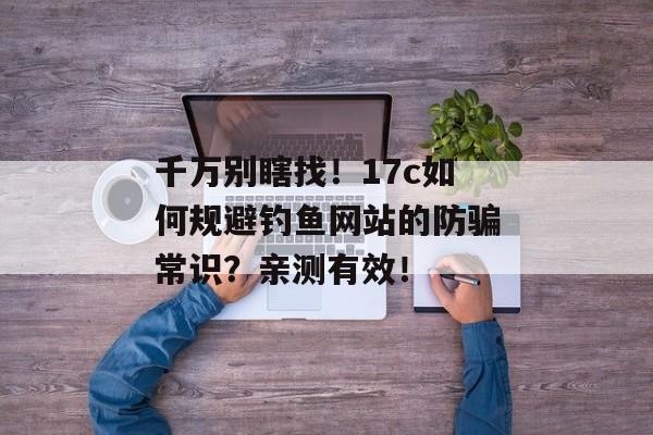 千万别瞎找！17c如何规避钓鱼网站的防骗常识？亲测有效！