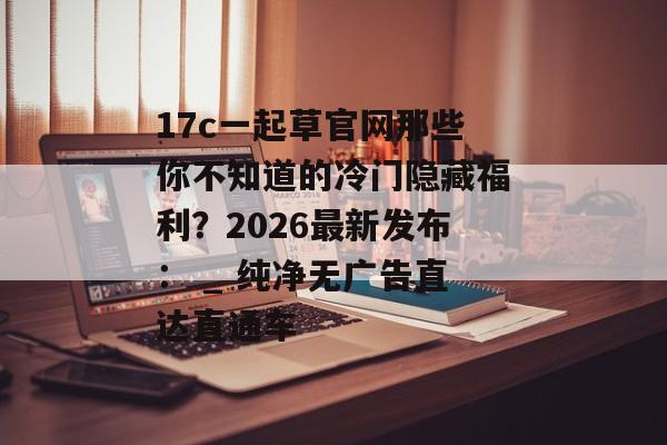 17c一起草官网那些你不知道的冷门隐藏福利?2026最新发布: _ 纯净无广告直达直通车