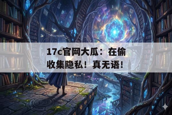 17c官网大瓜:在偷收集隐私!真无语!