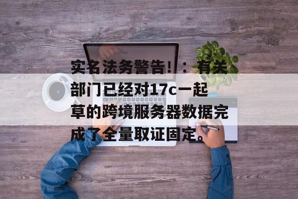 实名法务警告！：有关部门已经对17c一起草的跨境服务器数据完成了全量取证固定。