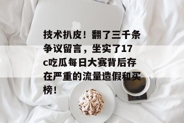 技术扒皮！翻了三千条争议留言，坐实了17c吃瓜每日大赛背后存在严重的流量造假和买榜！